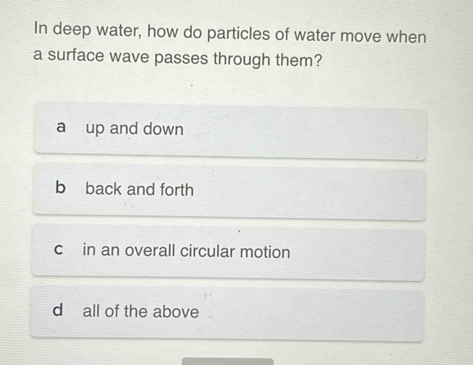 in deep water, how do particles of water move when a surface wave passes through them?\na up and down\nb back and forth\nc in an overall circular motion\nd all of the above