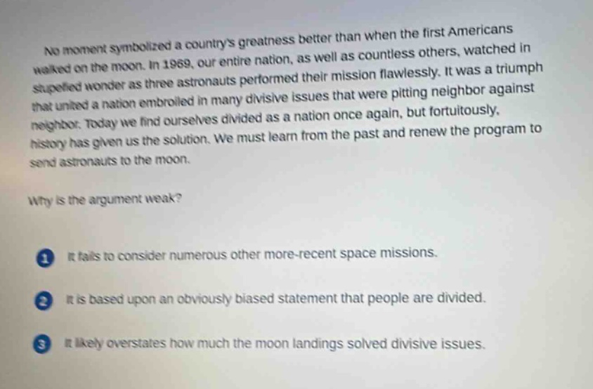no moment symbolized a countrys greatness better than when the first americans walked on the moon. in 1969, our entire nation, as well as countless others, watched in stupefied wonder as three astronauts performed their mission flawlessly. it was a triumph that united a nation embroiled in many divisive issues that were pitting neighbor against neighbor. today we find ourselves divided as a nation once again, but fortuitously, history has given us the solution. we must learn from the past and renew the program to send astronauts to the moon.\nwhy is the argument weak?\n1 it fails to consider numerous other more - recent space missions.\n2 it is based upon an obviously biased statement that people are divided.\n3 it likely overstates how much the moon landings solved divisive issues.