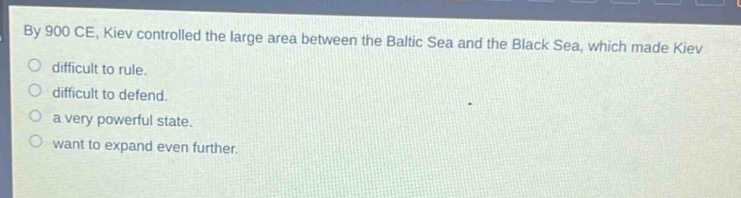 by 900 ce, kiev controlled the large area between the baltic sea and the black sea, which made kiev\ndifficult to rule.\ndifficult to defend.\na very powerful state.\nwant to expand even further.