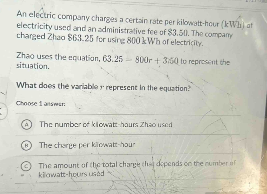 an electric company charges a certain rate per kilowatt - hour (kwh) of electricity used and an administrative fee of $3.50. the company charged zhao $63.25 for using 800 kwh of electricity. zhao uses the equation, 63.25 = 800r + 3.50 to represent the situation. what does the variable r represent in the equation? choose 1 answer: a the number of kilowatt - hours zhao used b the charge per kilowatt - hour c the amount of the total charge that depends on the number of kilowatt - hours used