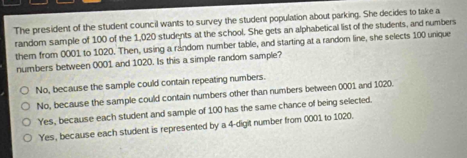 the president of the student council wants to survey the student population about parking. she decides to take a random sample of 100 of the 1,020 students at the school. she gets an alphabetical list of the students, and numbers them from 0001 to 1020. then, using a random number table, and starting at a random line, she selects 100 unique numbers between 0001 and 1020. is this a simple random sample?\nno, because the sample could contain repeating numbers.\nno, because the sample could contain numbers other than numbers between 0001 and 1020.\nyes, because each student and sample of 100 has the same chance of being selected.\nyes, because each student is represented by a 4 - digit number from 0001 to 1020.