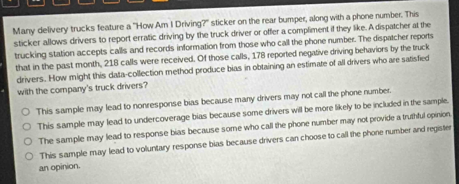 many delivery trucks feature a \how am i driving?\ sticker on the rear bumper, along with a phone number. this sticker allows drivers to report erratic driving by the truck driver or offer a compliment if they like. a dispatcher at the trucking station accepts calls and records information from those who call the phone number. the dispatcher reports that in the past month, 218 calls were received. of those calls, 178 reported negative driving behaviors by the truck drivers. how might this data - collection method produce bias in obtaining an estimate of all drivers who are satisfied with the companys truck drivers?\nthis sample may lead to nonresponse bias because many drivers may not call the phone number.\nthis sample may lead to nonresponse bias because some drivers will be more likely to be included in the sample.\nthis sample may lead to undercoverage bias because some drivers will be more likely to be included in the sample.\nthe sample may lead to response bias because some who call the phone number may not provide a truthful opinion.\nthe sample may lead to voluntary response bias because drivers can choose to call the phone number and register an opinion.