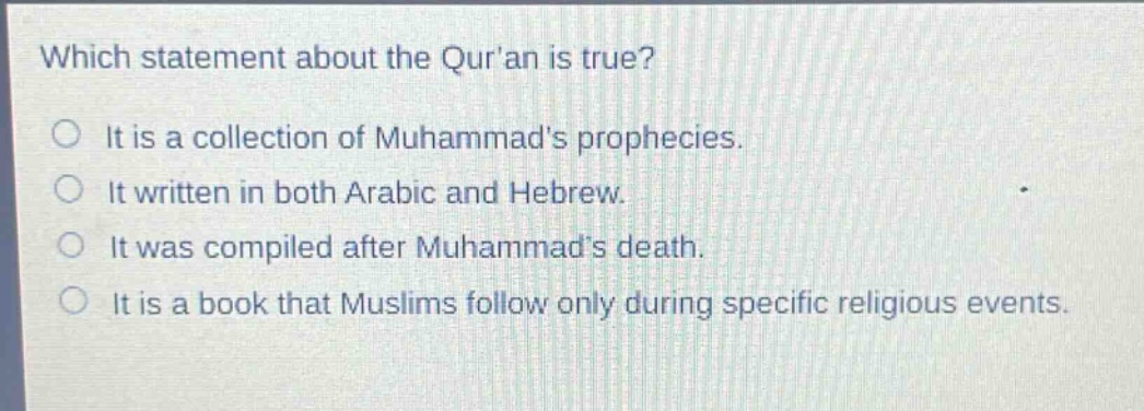 which statement about the quran is true?\nit is a collection of muhammads prophecies.\nit written in both arabic and hebrew.\nit was compiled after muhammads death.\nit is a book that muslims follow only during specific religious events.