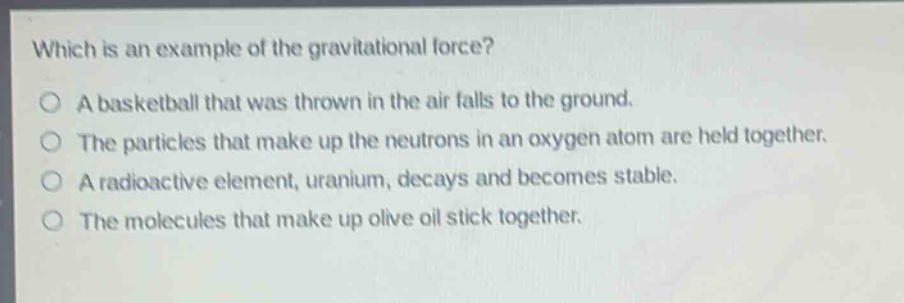 which is an example of the gravitational force?\no a basketball that was thrown in the air falls to the ground.\no the particles that make up the neutrons in an oxygen atom are held together.\no a radioactive element, uranium, decays and becomes stable.\no the molecules that make up olive oil stick together.