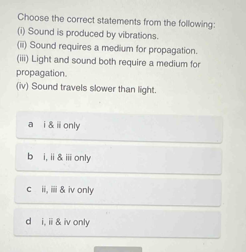 choose the correct statements from the following: (i) sound is produced by vibrations. (ii) sound requires a medium for propagation. (iii) light and sound both require a medium for propagation. (iv) sound travels slower than light. a i & ii only b i, ii & iii only c ii, iii & iv only d i, ii & iv only