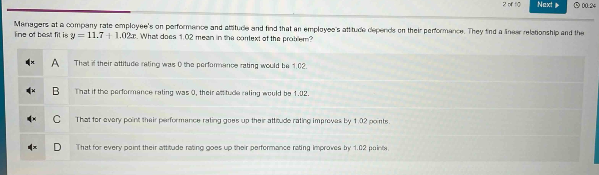managers at a company rate employees on performance and attitude and find that an employees attitude depends on their performance. they find a linear relationship and the line of best fit is $y = 11.7+1.02x$. what does 1.02 mean in the context of the problem?\na that if their attitude rating was 0 the performance rating would be 1.02.\nb that if the performance rating was 0, their attitude rating would be 1.02.\nc that for every point their performance rating goes up their attitude rating improves by 1.02 points.\nd that for every point their attitude rating goes up their performance rating improves by 1.02 points.