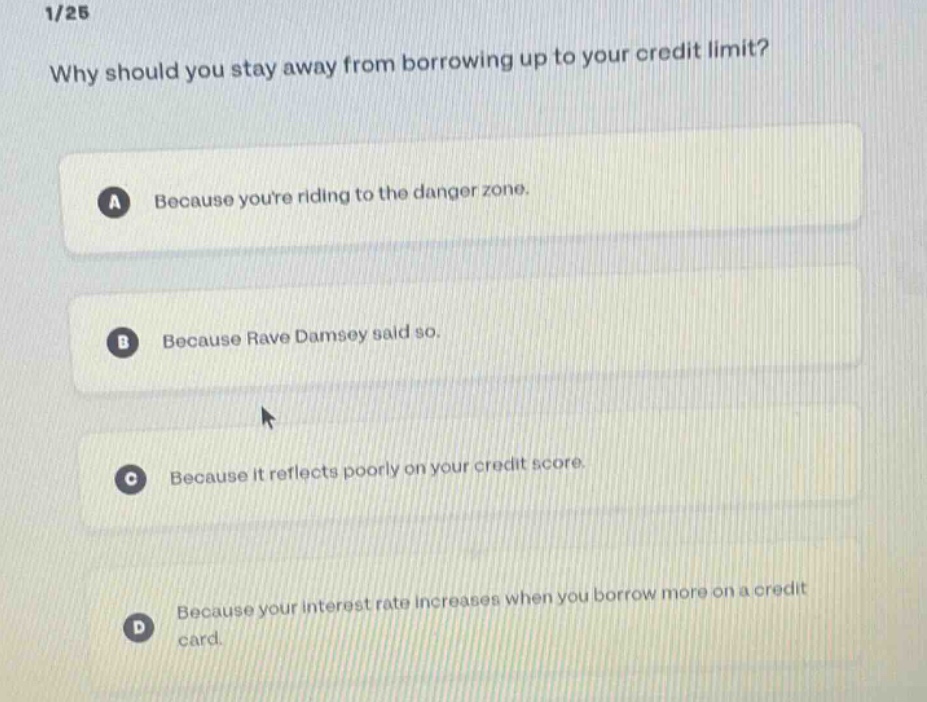 1/25\nwhy should you stay away from borrowing up to your credit limit?\na because youre riding to the danger zone.\nb because rave damsey said so.\nc because it reflects poorly on your credit score.\nd because your interest rate increases when you borrow more on a credit card.