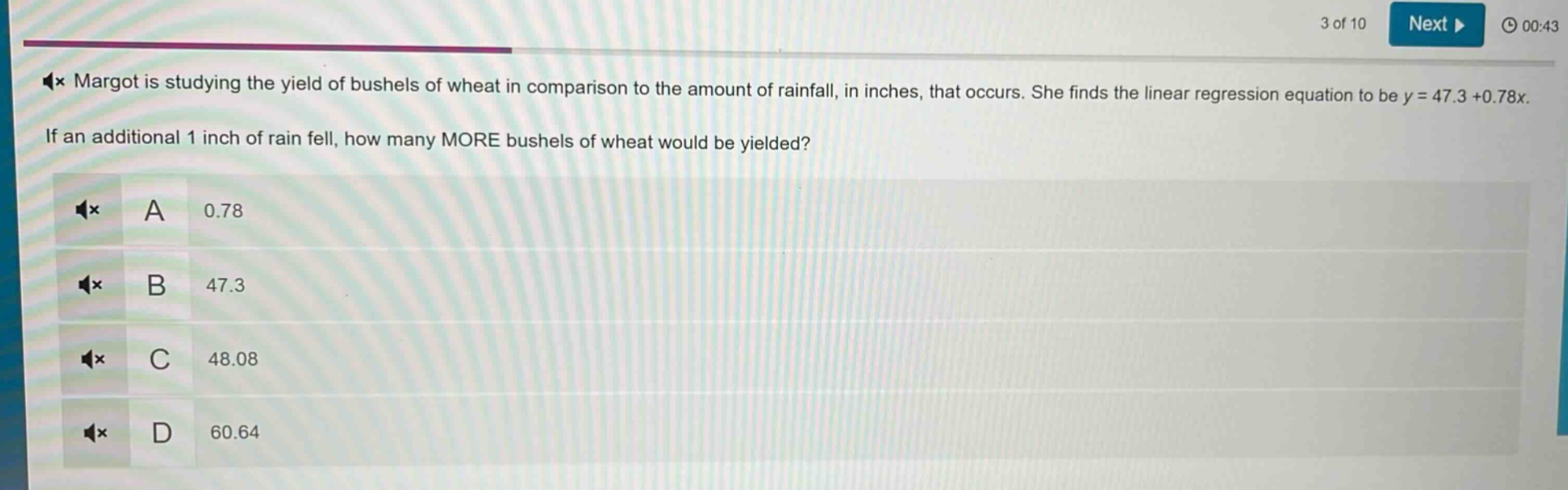 margot is studying the yield of bushels of wheat in comparison to the amount of rainfall, in inches, that occurs. she finds the linear regression equation to be y = 47.3 + 0.78x. if an additional 1 inch of rain fell, how many more bushels of wheat would be yielded? a 0.78 b 47.3 c 48.08 d 60.64