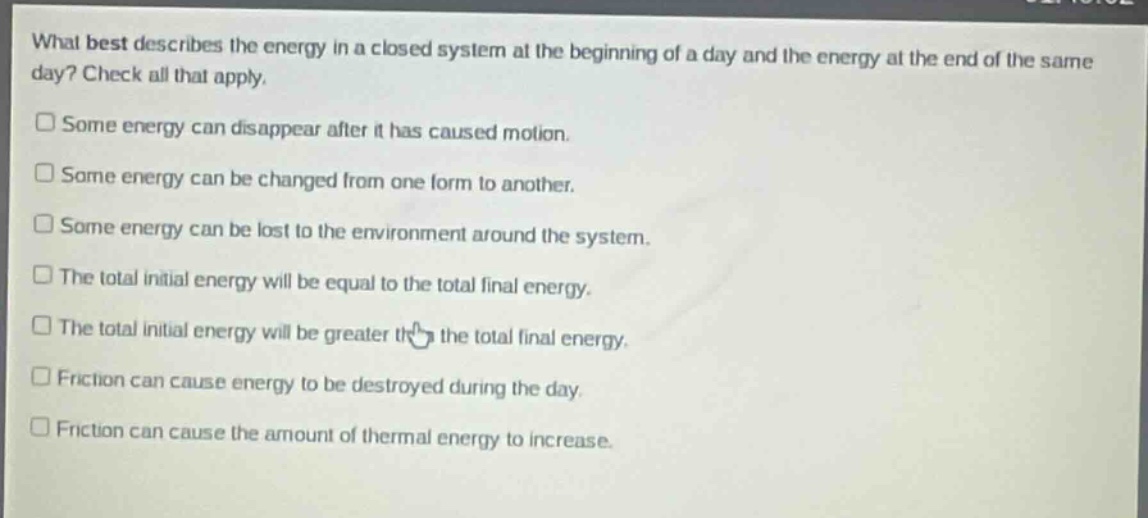 what best describes the energy in a closed system at the beginning of a day and the energy at the end of the same day? check all that apply.\n□ some energy can disappear after it has caused motion.\n□ some energy can be changed from one form to another.\n□ some energy can be lost to the environment around the system.\n□ the total initial energy will be equal to the total final energy.\n□ the total initial energy will be greater than the total final energy.\n□ friction can cause energy to be destroyed during the day.\n□ friction can cause the amount of thermal energy to increase.