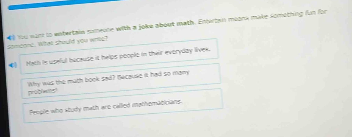 you want to entertain someone with a joke about math. entertain means make something fun for someone. what should you write?\nmath is useful because it helps people in their everyday lives.\nwhy was the math book sad? because it had so many problems!\npeople who study math are called mathematicians.