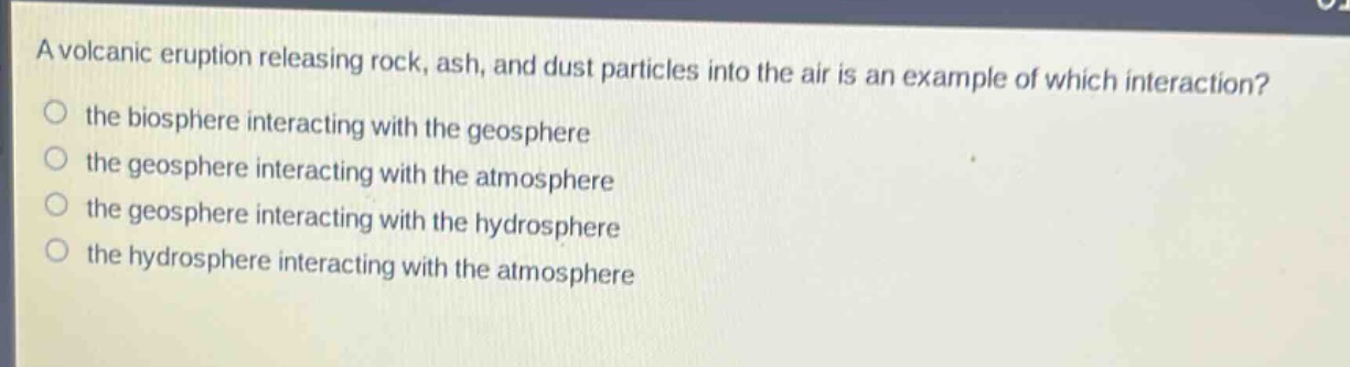 a volcanic eruption releasing rock, ash, and dust particles into the air is an example of which interaction?\n the biosphere interacting with the geosphere\n the geosphere interacting with the atmosphere\n the geosphere interacting with the hydrosphere\n the hydrosphere interacting with the atmosphere