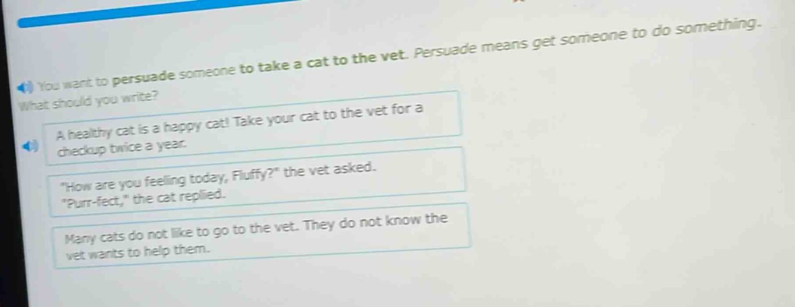 you want to persuade someone to take a cat to the vet. persuade means get someone to do something. what should you write? a healthy cat is a happy cat! take your cat to the vet for a checkup twice a year. \how are you feeling today, fluffy?\ the vet asked. \purr - fect,\ the cat replied. many cats do not like to go to the vet. they do not know the vet wants to help them.