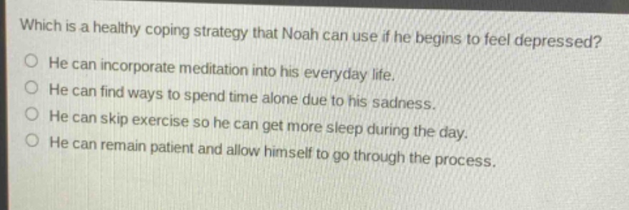 which is a healthy coping strategy that noah can use if he begins to feel depressed?\nhe can incorporate meditation into his everyday life.\nhe can find ways to spend time alone due to his sadness.\nhe can skip exercise so he can get more sleep during the day.\nhe can remain patient and allow himself to go through the process.