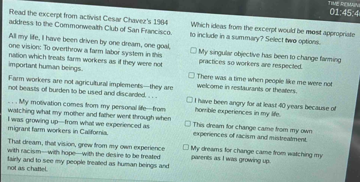read the excerpt from activist cesar chavezs 1984 address to the commonwealth club of san francisco. all my life, i have been driven by one dream, one goal, one vision: to overthrow a farm labor system in this nation which treats farm workers as if they were not important human beings. farm workers are not agricultural implements—they are not beasts of burden to be used and discarded. ... my motivation comes from my personal life—from watching what my mother and father went through when i was growing up—from what we experienced as migrant farm workers in california. that dream, that vision, grew from my own experience with racism—with hope—with the desire to be treated fairly and to see my people treated as human beings and not as chattel. which ideas from the excerpt would be most appropriate to include in a summary? select two options. □ my singular objective has been to change farming practices so workers are respected. □ there was a time when people like me were not welcome in restaurants or theaters. □ i have been angry for at least 40 years because of horrible experiences in my life. □ this dream for change came from my own experiences of racism and mistreatment. □ my dreams for change came from watching my parents as i was growing up.