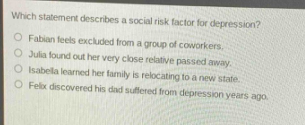 which statement describes a social risk factor for depression?\no fabian feels excluded from a group of coworkers.\no julia found out her very close relative passed away.\no isabella learned her family is relocating to a new state.\no felix discovered his dad suffered from depression years ago.