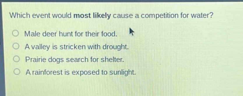 which event would most likely cause a competition for water?\nmale deer hunt for their food.\na valley is stricken with drought.\nprairie dogs search for shelter.\na rainforest is exposed to sunlight.