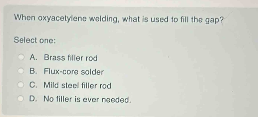 when oxyacetylene welding, what is used to fill the gap? select one: a. brass filler rod b. flux - core solder c. mild steel filler rod d. no filler is ever needed.