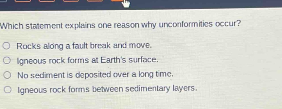 which statement explains one reason why unconformities occur?\n○ rocks along a fault break and move.\n○ igneous rock forms at earths surface.\n○ no sediment is deposited over a long time.\n○ igneous rock forms between sedimentary layers.