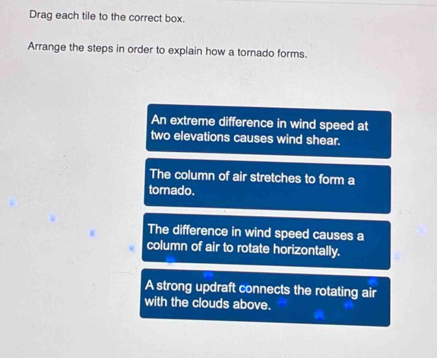 drag each tile to the correct box. arrange the steps in order to explain how a tornado forms. an extreme difference in wind speed at two elevations causes wind shear. the column of air stretches to form a tornado. the difference in wind speed causes a column of air to rotate horizontally. a strong updraft connects the rotating air with the clouds above.