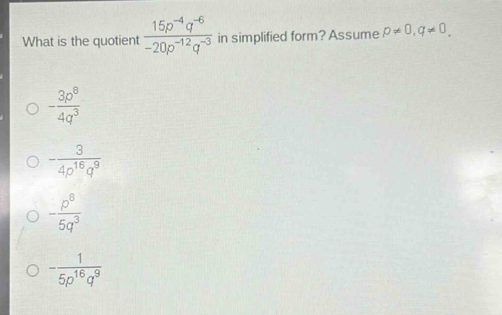 what is the quotient $\frac{15p^{-4}q^{-6}}{-20p^{-12}q^{-3}}$ in simplified form? assume $p\neq0,q\neq0$.\n$-\frac{3p^{8}}{4q^{3}}$\n$-\frac{3}{4p^{16}q^{9}}$\n$-\frac{p^{8}}{5q^{3}}$\n$-\frac{1}{5p^{16}q^{9}}$