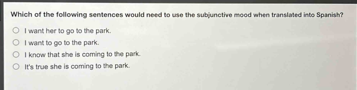 which of the following sentences would need to use the subjunctive mood when translated into spanish?\ni want her to go to the park.\ni want to go to the park.\ni know that she is coming to the park.\nits true she is coming to the park.