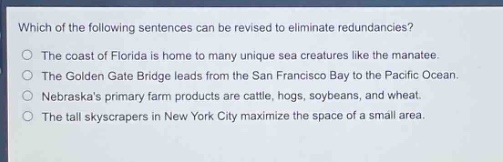 which of the following sentences can be revised to eliminate redundancies?\nthe coast of florida is home to many unique sea creatures like the manatee.\nthe golden gate bridge leads from the san francisco bay to the pacific ocean.\nnebraskas primary farm products are cattle, hogs, soybeans, and wheat.\nthe tall skyscrapers in new york city maximize the space of a small area.