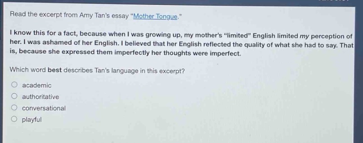 read the excerpt from amy tans essay \mother tongue.\ i know this for a fact, because when i was growing up, my mothers \limited\ english limited my perception of her. i was ashamed of her english. i believed that her english reflected the quality of what she had to say. that is, because she expressed them imperfectly her thoughts were imperfect. which word best describes tans language in this excerpt? academic authoritative conversational playful