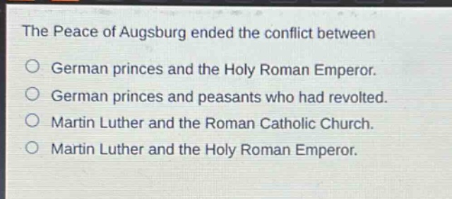 the peace of augsburg ended the conflict between\no german princes and the holy roman emperor.\no german princes and peasants who had revolted.\no martin luther and the roman catholic church.\no martin luther and the holy roman emperor.