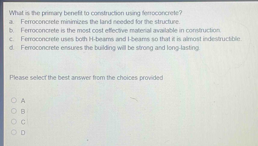 what is the primary benefit to construction using ferroconcrete?\na. ferroconcrete minimizes the land needed for the structure.\nb. ferroconcrete is the most cost effective material available in construction.\nc. ferroconcrete uses both h - beams and i - beams so that it is almost indestructible.\nd. ferroconcrete ensures the building will be strong and long - lasting.\nplease select the best answer from the choices provided\na\nb\nc\nd