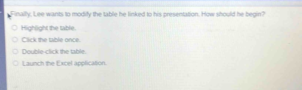 finally, lee wants to modify the table he linked to his presentation. how should he begin?\nhighlight the table.\nclick the table once.\ndouble - click the table.\nlaunch the excel application.