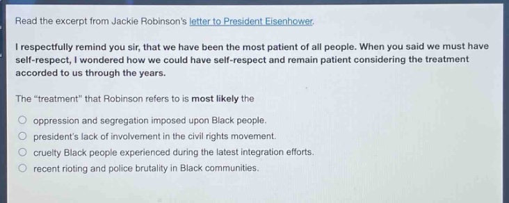 read the excerpt from jackie robinsons letter to president eisenhower.\ni respectfully remind you sir, that we have been the most patient of all people. when you said we must have self - respect, i wondered how we could have self - respect and remain patient considering the treatment accorded to us through the years.\nthe “treatment” that robinson refers to is most likely the\n- oppression and segregation imposed upon black people.\n- presidents lack of involvement in the civil rights movement.\n- cruelty black people experienced during the latest integration efforts.\n- recent rioting and police brutality in black communities.