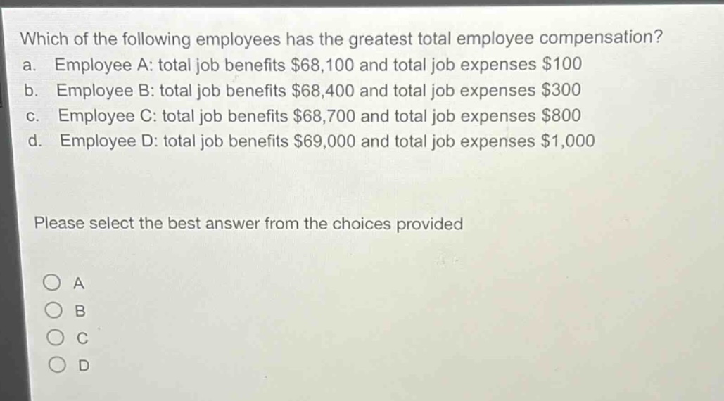 which of the following employees has the greatest total employee compensation?\na. employee a: total job benefits $68,100 and total job expenses $100\nb. employee b: total job benefits $68,400 and total job expenses $300\nc. employee c: total job benefits $68,700 and total job expenses $800\nd. employee d: total job benefits $69,000 and total job expenses $1,000\nplease select the best answer from the choices provided\na\nb\nc\nd