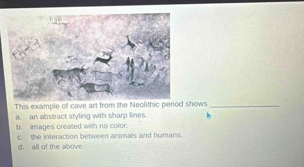 this example of cave art from the neolithic period shows \n a. an abstract styling with sharp lines.\n b. images created with no color.\n c. the interaction between animals and humans.\n d. all of the above.