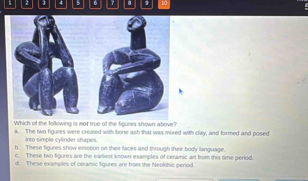 which of the following is not true of the figures shown above?\na. the two figures were created with bone ash that was mixed with clay, and formed and posed into simple cylinder shapes.\nb. these figures show emotion on their faces and through their body language.\nc. these two figures are the earliest known examples of ceramic art from this time period.\nd. these examples of ceramic figures are from the neolithic period.