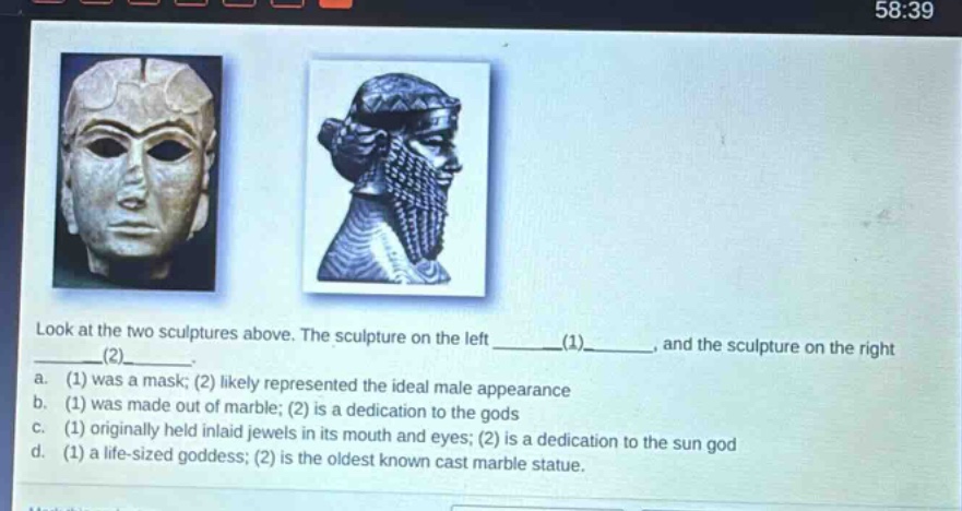 look at the two sculptures above. the sculpture on the left ____(1)____, and the sculpture on the right ____(2)____. a. (1) was a mask; (2) likely represented the ideal male appearance b. (1) was made out of marble; (2) is a dedication to the gods c. (1) originally held inlaid jewels in its mouth and eyes; (2) is a dedication to the sun god d. (1) a life - sized goddess; (2) is the oldest known cast marble statue.