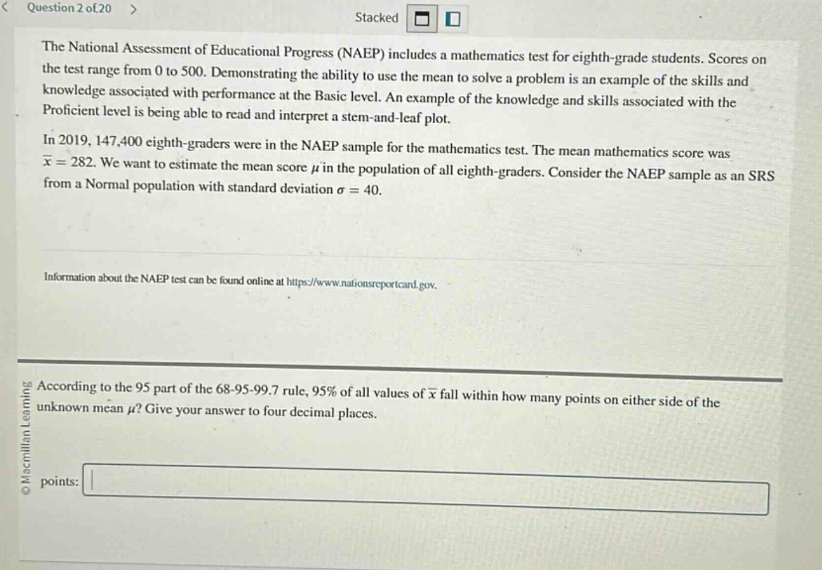 the national assessment of educational progress (naep) includes a mathematics test for eighth - grade students. scores on the test range from 0 to 500. demonstrating the ability to use the mean to solve a problem is an example of the skills and knowledge associated with performance at the basic level. an example of the knowledge and skills associated with the proficient level is being able to read and interpret a stem - and - leaf plot. in 2019, 147,400 eighth - graders were in the naep sample for the mathematics test. the mean mathematics score was $\bar{x}=282$. we want to estimate the mean score $mu$ in the population of all eighth - graders. consider the naep sample as an srs from a normal population with standard deviation $sigma = 40$. information about the naep test can be found online at https://www.nationsreportcard.gov. according to the 95 part of the 68 - 95 - 99.7 rule, 95% of all values of $\bar{x}$ fall within how many points on either side of the unknown mean $mu$? give your answer to four decimal places. points: