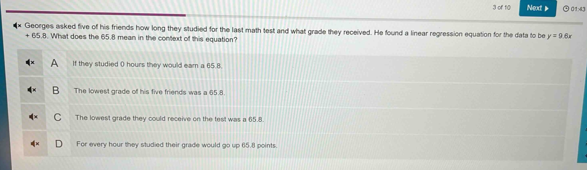 georges asked five of his friends how long they studied for the last math test and what grade they received. he found a linear regression equation for the data to be y = 9.6x + 65.8. what does the 65.8 mean in the context of this equation? a if they studied 0 hours they would earn a 65.8. b the lowest grade of his five friends was a 65.8. c the lowest grade they could receive on the test was a 65.8. d for every hour they studied their grade would go up 65.8 points.