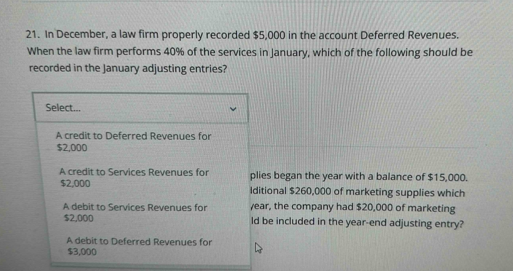 21. in december, a law firm properly recorded $5,000 in the account deferred revenues. when the law firm performs 40% of the services in january, which of the following should be recorded in the january adjusting entries? select... a credit to deferred revenues for $2,000 a credit to services revenues for $2,000 a debit to services revenues for $2,000 a debit to deferred revenues for $3,000 plies began the year with a balance of $15,000. iditional $260,000 of marketing supplies which year, the company had $20,000 of marketing ld be included in the year - end adjusting entry?