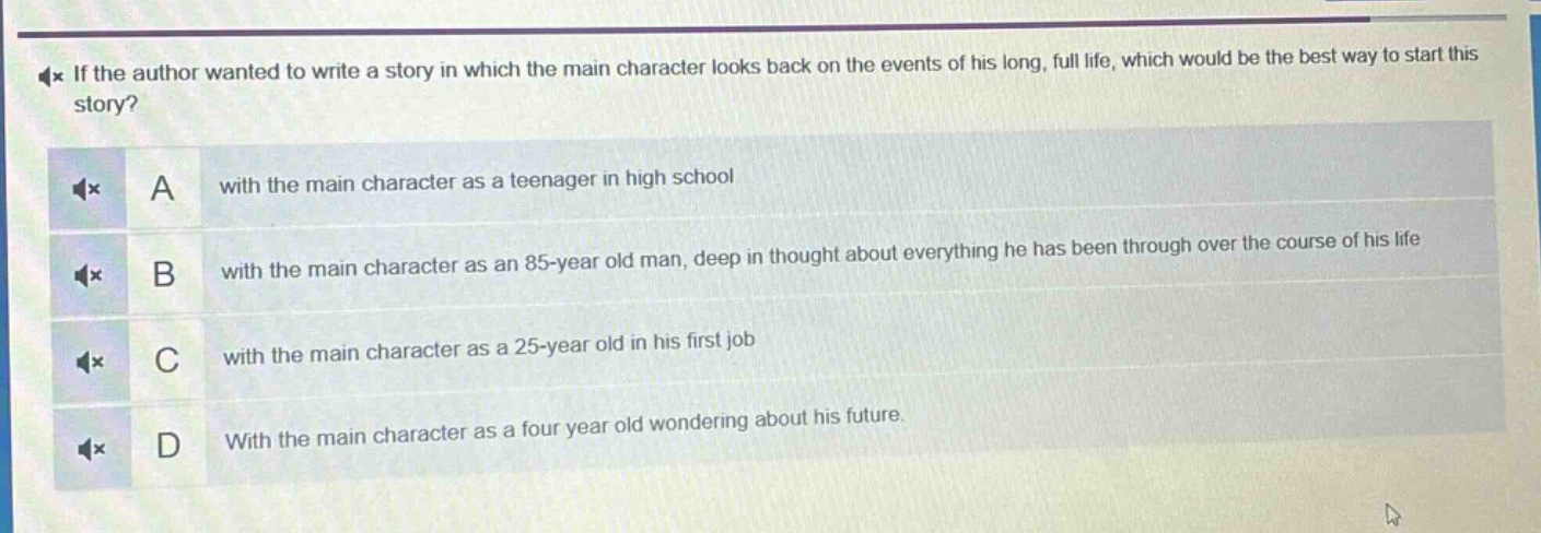 if the author wanted to write a story in which the main character looks back on the events of his long, full life, which would be the best way to start this story?\na with the main character as a teenager in high school\nb with the main character as an 85 - year old man, deep in thought about everything he has been through over the course of his life\nc with the main character as a 25 - year old in his first job\nd with the main character as a four year old wondering about his future.