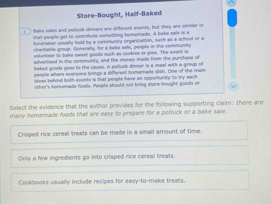 store - bought, half - baked\n1 bake sales and potluck dinners are different events, but they are similar in that people get to contribute something homemade. a bake sale is a fundraiser usually held by a community organization, such as a school or a charitable group. generally, for a bake sale, people in the community volunteer to bake sweet goods such as cookies or pies. the event is advertised in the community, and the money made from the purchase of baked goods goes to the cause. a potluck dinner is a meal with a group of people where everyone brings a different homemade dish. one of the main ideas behind both events is that people have an opportunity to try each others homemade foods. people should not bring store - bought goods or\nselect the evidence that the author provides for the following supporting claim: there are many homemade foods that are easy to prepare for a potluck or a bake sale.\ncrisped rice cereal treats can be made in a small amount of time.\nonly a few ingredients go into crisped rice cereal treats.\ncookbooks usually include recipes for easy - to - make treats.