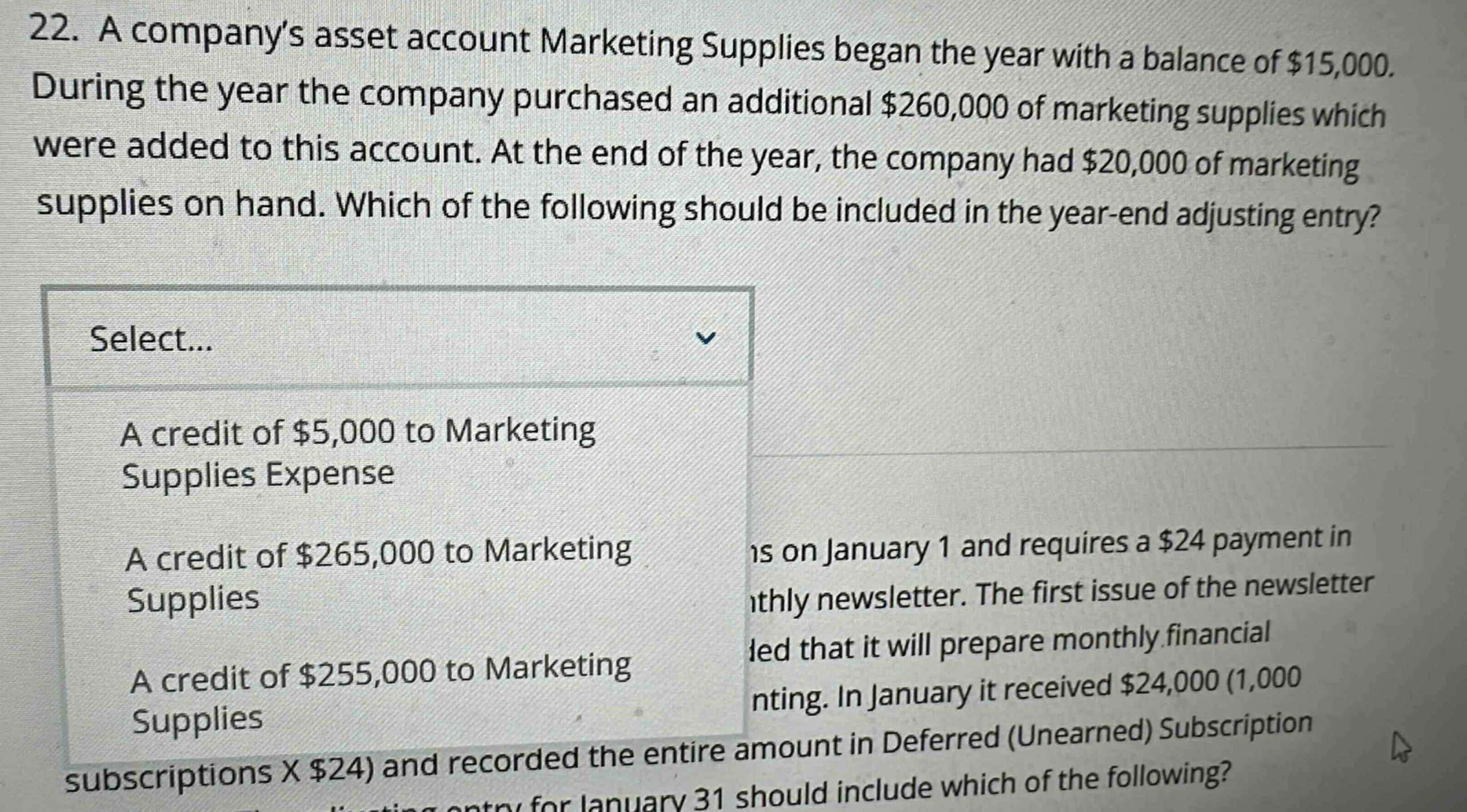 22. a companys asset account marketing supplies began the year with a balance of $15,000. during the year the company purchased an additional $260,000 of marketing supplies which were added to this account. at the end of the year, the company had $20,000 of marketing supplies on hand. which of the following should be included in the year - end adjusting entry? select... a credit of $5,000 to marketing supplies expense a credit of $265,000 to marketing supplies a credit of $255,000 to marketing supplies subscriptions x $24) and recorded the entire amount in deferred (unearned) subscription