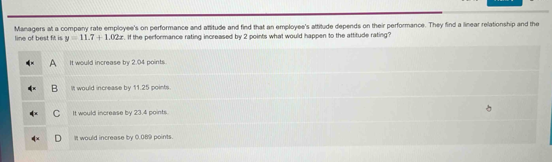 managers at a company rate employees on performance and attitude and find that an employees attitude depends on their performance. they find a linear relationship and the line of best fit is $y = 11.7+1.02x$. if the performance rating increased by 2 points what would happen to the attitude rating?\na it would increase by 2.04 points.\nb it would increase by 11.25 points.\nc it would increase by 23.4 points.\nd it would increase by 0.089 points.