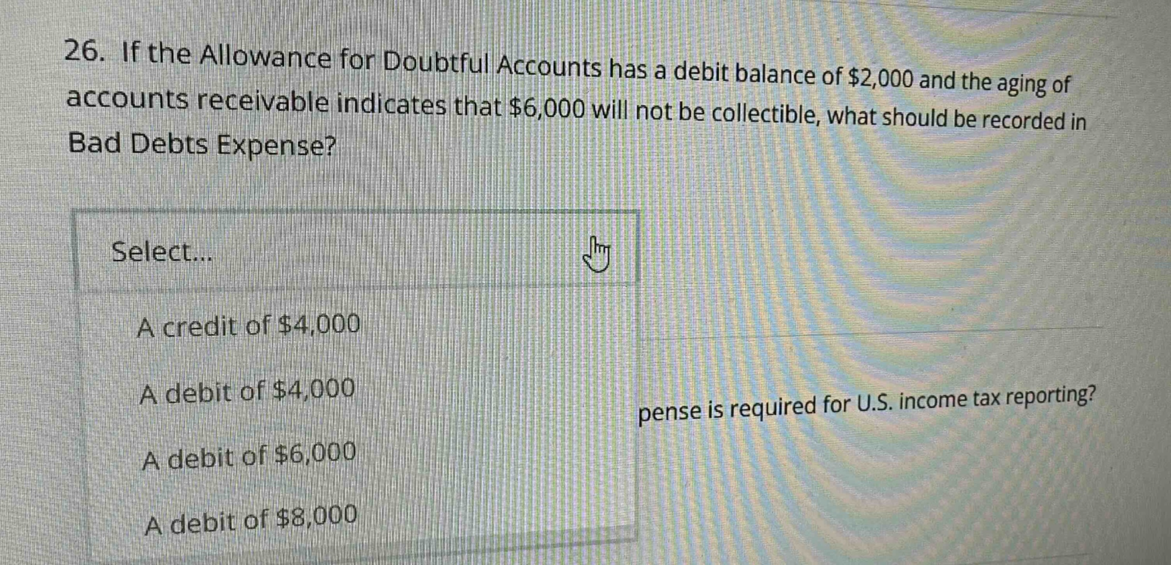 26. if the allowance for doubtful accounts has a debit balance of $2,000 and the aging of accounts receivable indicates that $6,000 will not be collectible, what should be recorded in bad debts expense? select... a credit of $4,000 a debit of $4,000 a debit of $6,000 a debit of $8,000