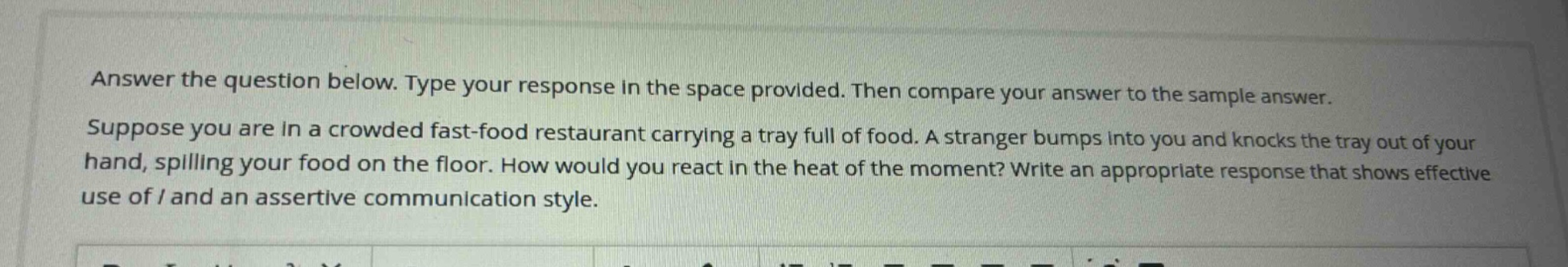 answer the question below. type your response in the space provided. then compare your answer to the sample answer. suppose you are in a crowded fast - food restaurant carrying a tray full of food. a stranger bumps into you and knocks the tray out of your hand, spilling your food on the floor. how would you react in the heat of the moment? write an appropriate response that shows effective use of i and an assertive communication style.