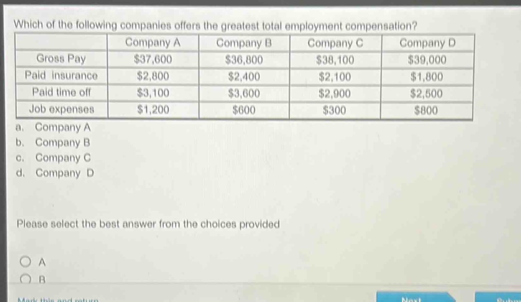 which of the following companies offers the greatest total employment compensation?\n| | company a | company b | company c | company d |\n|--|--|--|--|--| \n| gross pay | $37,600 | $36,800 | $38,100 | $39,000 |\n| paid insurance | $2,800 | $2,400 | $2,100 | $1,800 |\n| paid time off | $3,100 | $3,600 | $2,900 | $2,500 |\n| job expenses | $1,200 | $600 | $300 | $800 |\n a. company a\n b. company b\n c. company c\n d. company d\nplease select the best answer from the choices provided