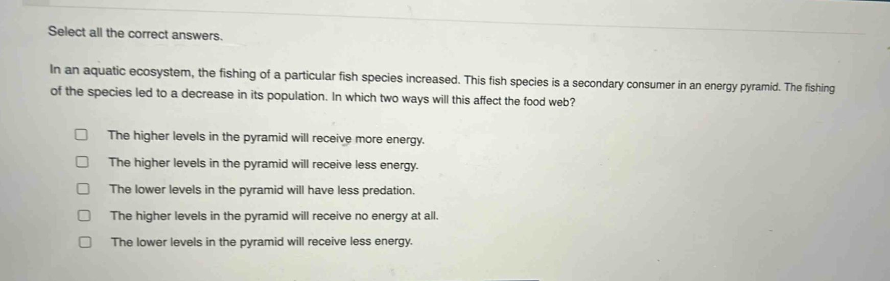 select all the correct answers.\nin an aquatic ecosystem, the fishing of a particular fish species increased. this fish species is a secondary consumer in an energy pyramid. the fishing of the species led to a decrease in its population. in which two ways will this affect the food web?\n□ the higher levels in the pyramid will receive more energy.\n□ the higher levels in the pyramid will receive less energy.\n□ the lower levels in the pyramid will have less predation.\n□ the higher levels in the pyramid will receive no energy at all.\n□ the lower levels in the pyramid will receive less energy.