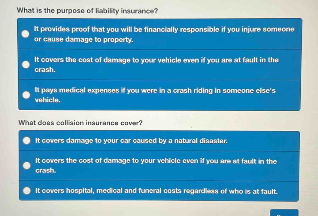 what is the purpose of liability insurance? it provides proof that you will be financially responsible if you injure someone or cause damage to property. it covers the cost of damage to your vehicle even if you are at fault in the crash. it pays medical expenses if you were in a crash riding in someone elses vehicle. what does collision insurance cover? it covers damage to your car caused by a natural disaster. it covers the cost of damage to your vehicle even if you are at fault in the crash. it covers hospital, medical and funeral costs regardless of who is at fault.