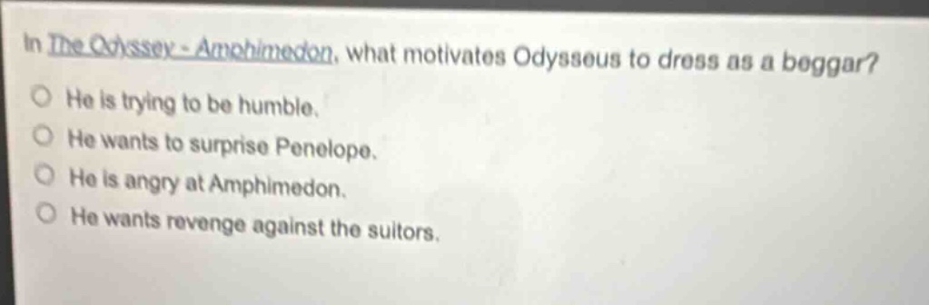 in the odyssey - amphimedon, what motivates odysseus to dress as a beggar?\nhe is trying to be humble.\nhe wants to surprise penelope.\nhe is angry at amphimedon.\nhe wants revenge against the suitors.