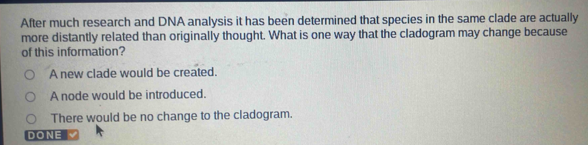 after much research and dna analysis it has been determined that species in the same clade are actually more distantly related than originally thought. what is one way that the cladogram may change because of this information?\na new clade would be created.\na node would be introduced.\nthere would be no change to the cladogram.