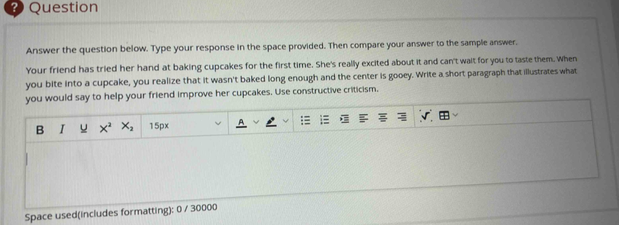 answer the question below. type your response in the space provided. then compare your answer to the sample answer. your friend has tried her hand at baking cupcakes for the first time. shes really excited about it and cant wait for you to taste them. when you bite into a cupcake, you realize that it wasnt baked long enough and the center is gooey. write a short paragraph that illustrates what you would say to help your friend improve her cupcakes. use constructive criticism.